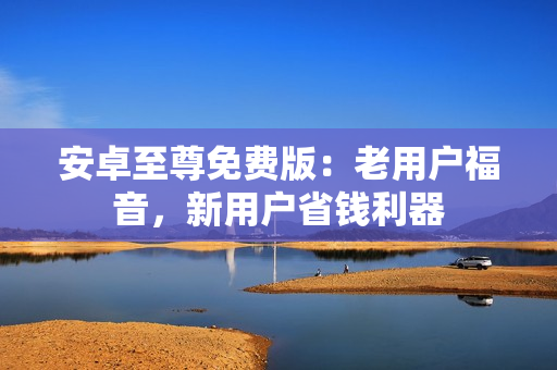 安卓至尊免费版：老用户福音，新用户省钱利器