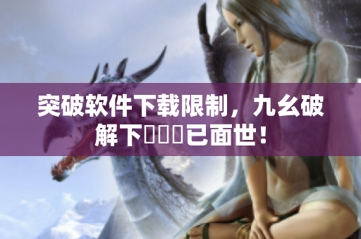 突破软件下载限制，九幺破解下載鍵現已面世！