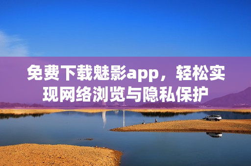免费下载魅影app，轻松实现网络浏览与隐私保护