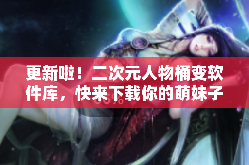 更新啦！二次元人物桶变软件库，快来下载你的萌妹子软件！