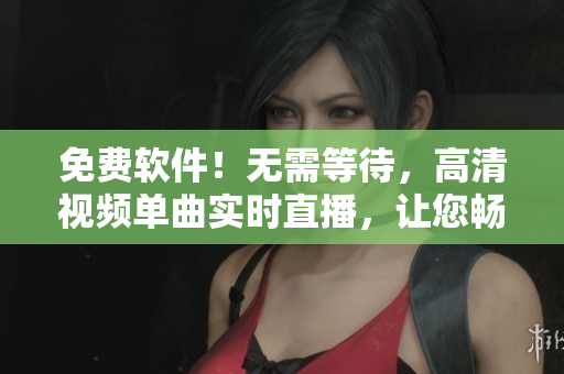 免费软件！无需等待，高清视频单曲实时直播，让您畅享视听盛宴