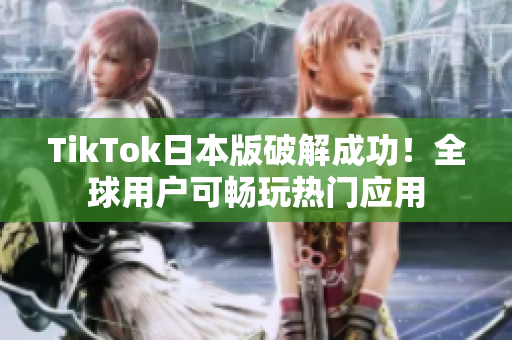 TikTok日本版破解成功！全球用户可畅玩热门应用