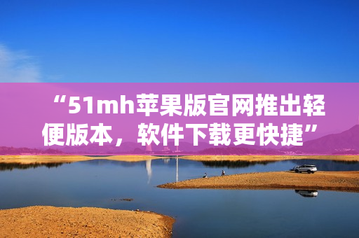 “51mh苹果版官网推出轻便版本，软件下载更快捷”