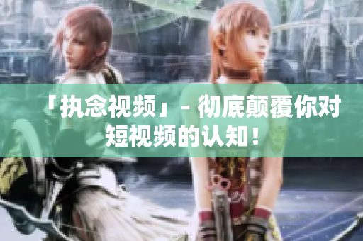 「执念视频」- 彻底颠覆你对短视频的认知！