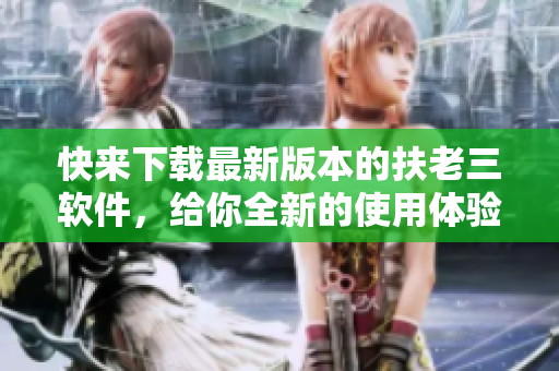 快来下载最新版本的扶老三软件，给你全新的使用体验！