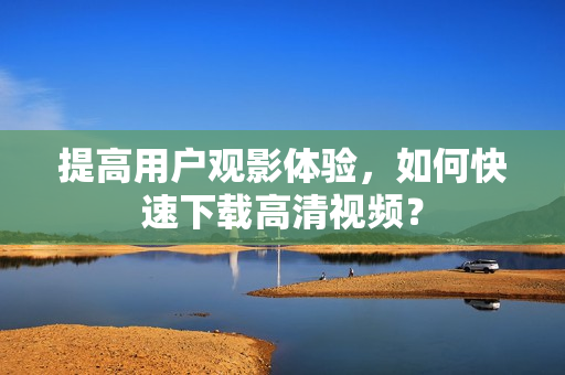 提高用户观影体验，如何快速下载高清视频？