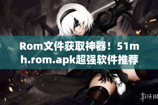 Rom文件获取神器！51mh.rom.apk超强软件推荐