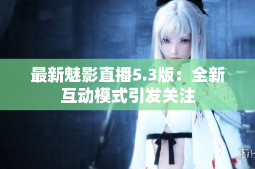 最新魅影直播5.3版：全新互动模式引发关注