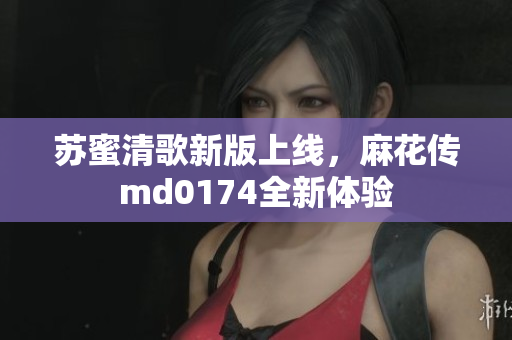 苏蜜清歌新版上线，麻花传md0174全新体验