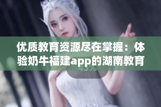 优质教育资源尽在掌握：体验奶牛福建app的湖南教育导航功能