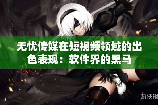 无忧传媒在短视频领域的出色表现：软件界的黑马