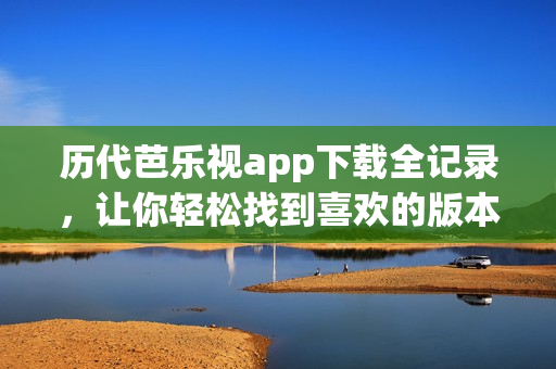 历代芭乐视app下载全记录，让你轻松找到喜欢的版本