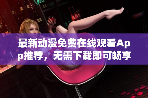 最新动漫免费在线观看App推荐，无需下载即可畅享动漫世界！