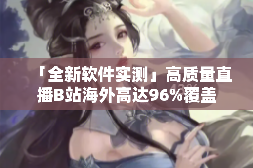 「全新软件实测」高质量直播B站海外高达96%覆盖