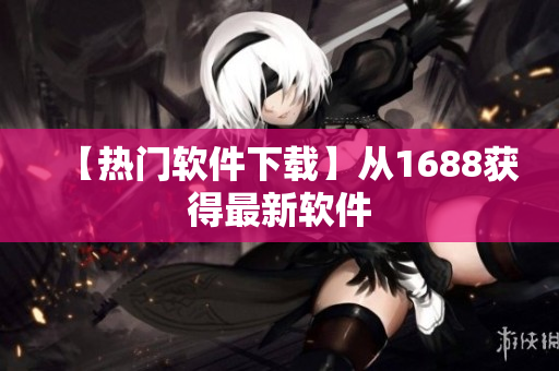 【热门软件下载】从1688获得最新软件