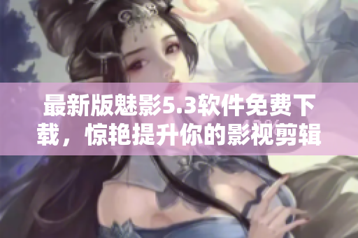 最新版魅影5.3软件免费下载，惊艳提升你的影视剪辑技能！