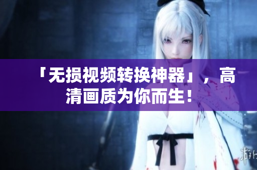 「无损视频转换神器」，高清画质为你而生！