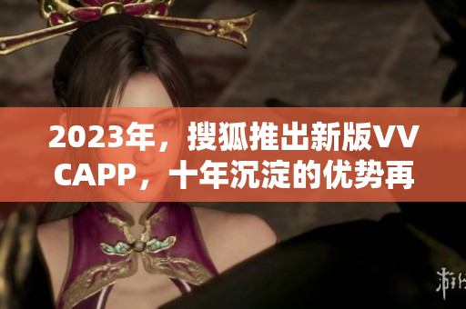 2023年，搜狐推出新版VVCAPP，十年沉淀的优势再次显现