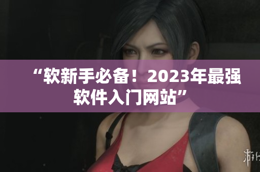 “软新手必备！2023年最强软件入门网站”