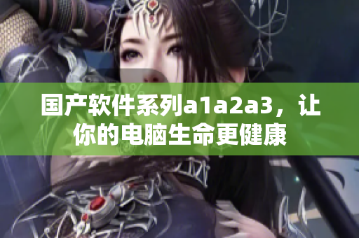 国产软件系列a1a2a3，让你的电脑生命更健康