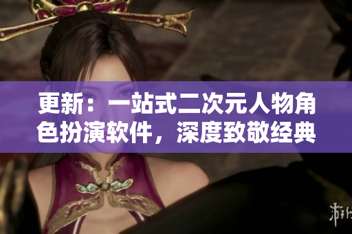 更新：一站式二次元人物角色扮演软件，深度致敬经典动漫角色