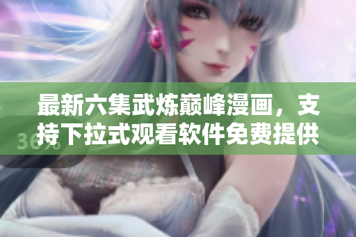 最新六集武炼巅峰漫画，支持下拉式观看软件免费提供