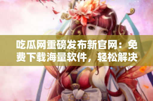 吃瓜网重磅发布新官网：免费下载海量软件，轻松解决IT难题