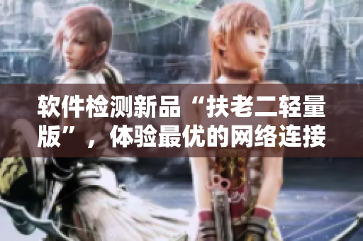软件检测新品“扶老二轻量版”，体验最优的网络连接方式！