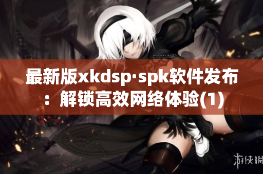 最新版xkdsp·spk软件发布：解锁高效网络体验(1)