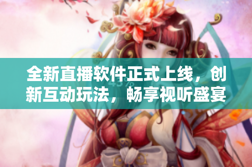 全新直播软件正式上线，创新互动玩法，畅享视听盛宴！