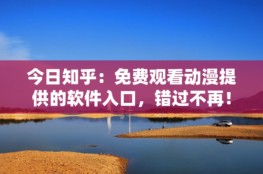 今日知乎：免费观看动漫提供的软件入口，错过不再！