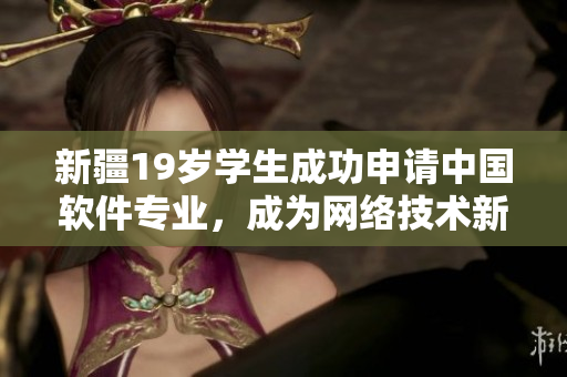 新疆19岁学生成功申请中国软件专业，成为网络技术新秀