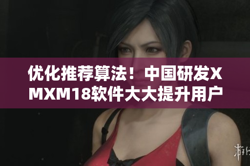 优化推荐算法！中国研发XMXM18软件大大提升用户体验