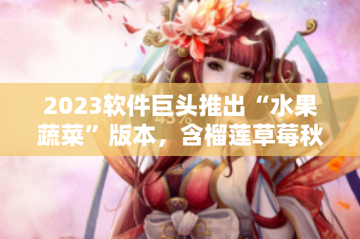 2023软件巨头推出“水果蔬菜”版本，含榴莲草莓秋葵绿巨人视频