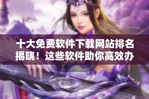 十大免费软件下载网站排名揭晓！这些软件助你高效办公！