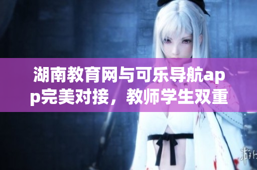 湖南教育网与可乐导航app完美对接，教师学生双重收益