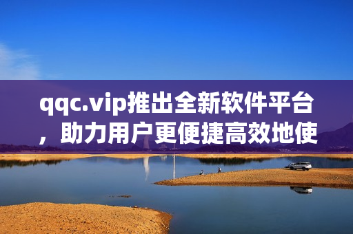 qqc.vip推出全新软件平台，助力用户更便捷高效地使用软件