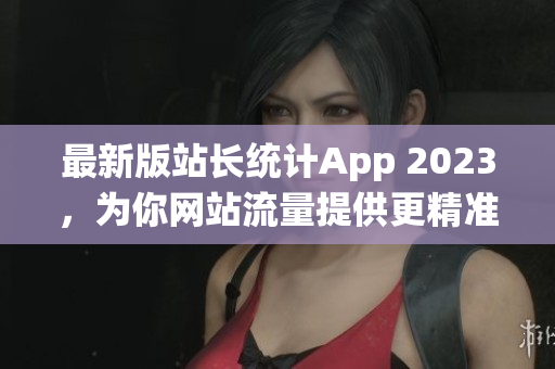 最新版站长统计App 2023，为你网站流量提供更精准的数据！