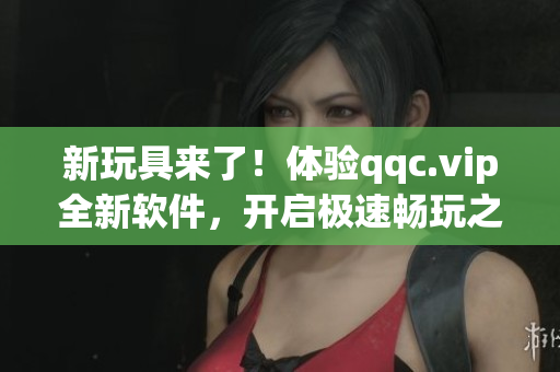 新玩具来了！体验qqc.vip全新软件，开启极速畅玩之旅