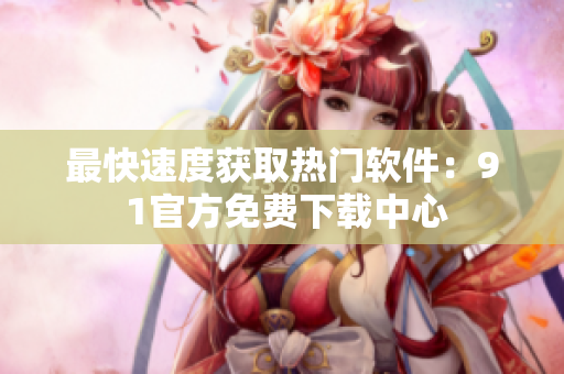 最快速度获取热门软件：9 1官方免费下载中心