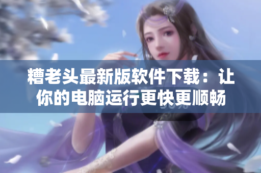 糟老头最新版软件下载：让你的电脑运行更快更顺畅