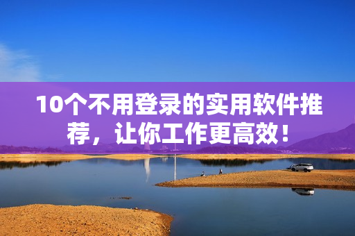 10个不用登录的实用软件推荐，让你工作更高效！
