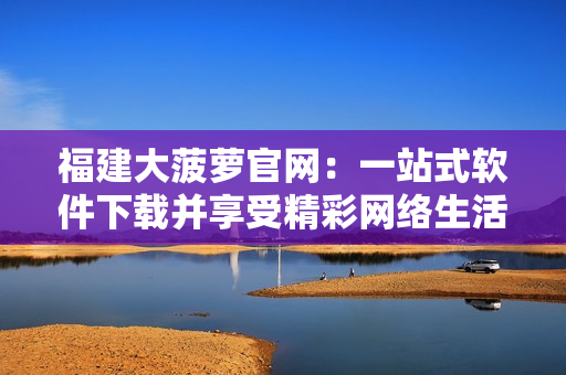福建大菠萝官网：一站式软件下载并享受精彩网络生活