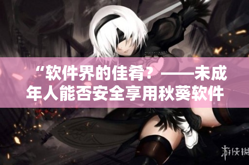 “软件界的佳肴？——未成年人能否安全享用秋葵软件”