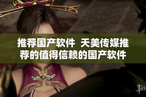 推荐国产软件  天美传媒推荐的值得信赖的国产软件