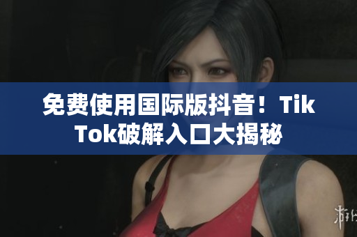 免费使用国际版抖音！TikTok破解入口大揭秘