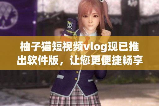 柚子猫短视频vlog现已推出软件版，让您更便捷畅享创意视频！