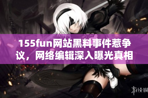 155fun网站黑料事件惹争议，网络编辑深入曝光真相