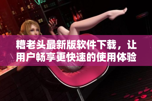 糟老头最新版软件下载，让用户畅享更快速的使用体验
