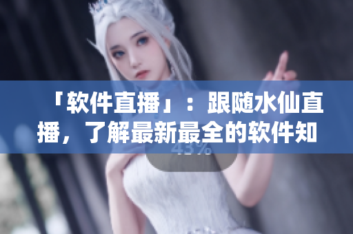 「软件直播」：跟随水仙直播，了解最新最全的软件知识！